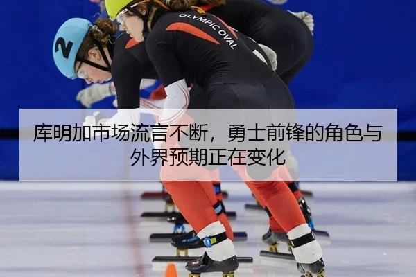 库明加市场流言不断，勇士前锋的角色与外界预期正在变化
